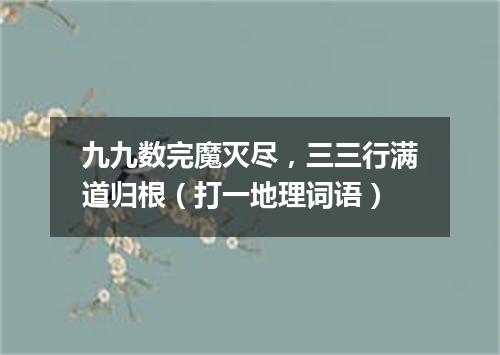 九九数完魔灭尽，三三行满道归根（打一地理词语）