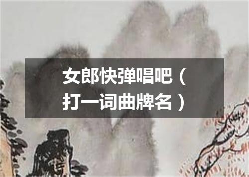 女郎快弹唱吧（打一词曲牌名）
