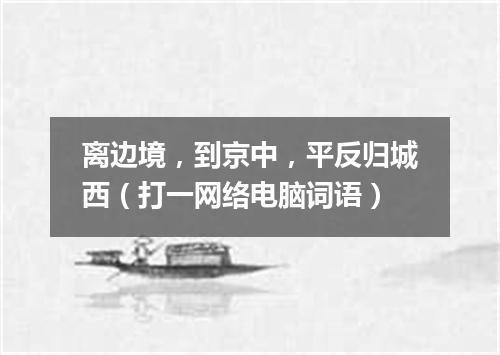 离边境，到京中，平反归城西（打一网络电脑词语）