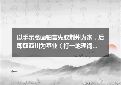 以手示意画轴言先取荆州为家，后即取西川为基业（打一地理词语）
