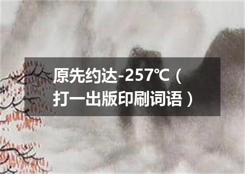 原先约达-257℃（打一出版印刷词语）