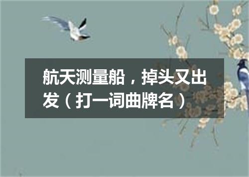 航天测量船，掉头又出发（打一词曲牌名）