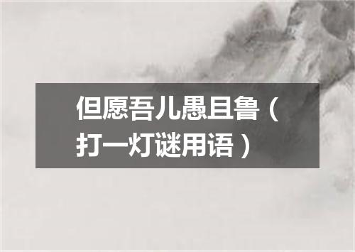 但愿吾儿愚且鲁（打一灯谜用语）