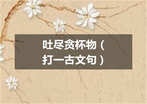 吐尽贪杯物（打一古文句）