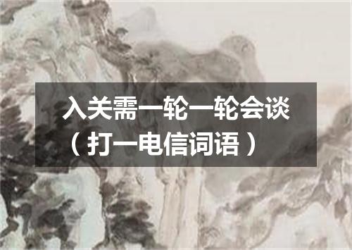 入关需一轮一轮会谈（打一电信词语）
