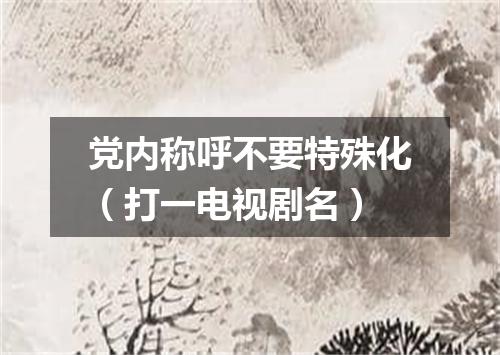党内称呼不要特殊化（打一电视剧名）