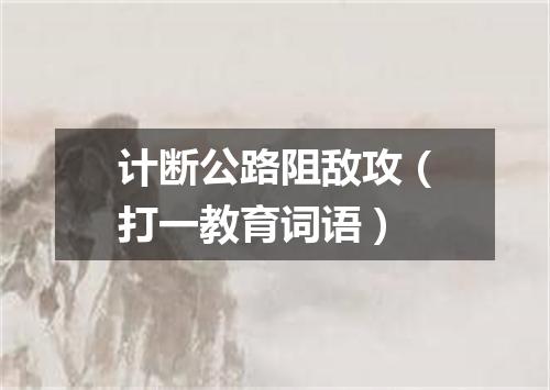 计断公路阻敌攻（打一教育词语）