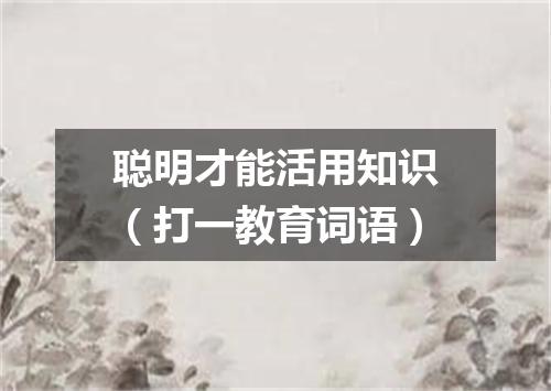 聪明才能活用知识（打一教育词语）