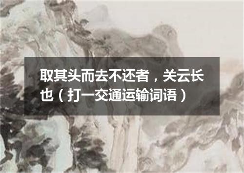 取其头而去不还者，关云长也（打一交通运输词语）