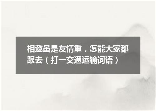 相邀虽是友情重，怎能大家都跟去（打一交通运输词语）