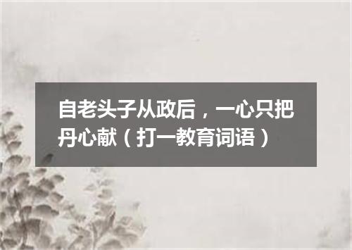 自老头子从政后，一心只把丹心献（打一教育词语）