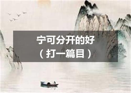 宁可分开的好（打一篇目）