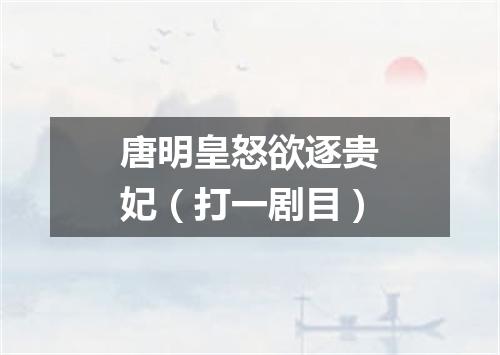 唐明皇怒欲逐贵妃（打一剧目）