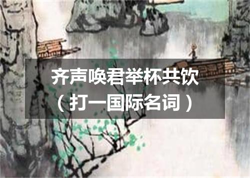 齐声唤君举杯共饮（打一国际名词）