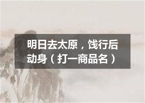 明日去太原，饯行后动身（打一商品名）