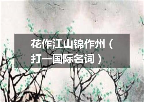花作江山锦作州（打一国际名词）