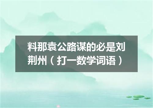 料那袁公路谋的必是刘荆州（打一数学词语）
