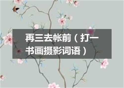 再三去帐前（打一书画摄影词语）
