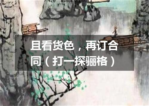 且看货色，再订合同（打一探骊格）