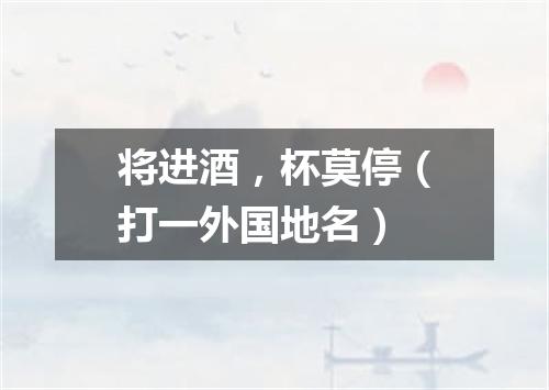 将进酒，杯莫停（打一外国地名）