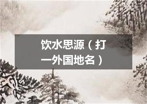 饮水思源（打一外国地名）