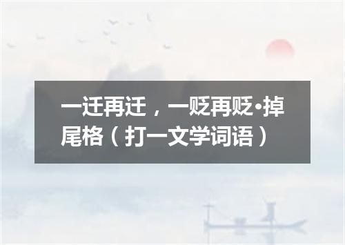 一迁再迁，一贬再贬·掉尾格（打一文学词语）
