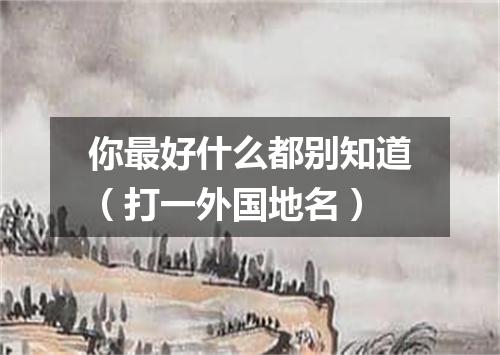 你最好什么都别知道（打一外国地名）