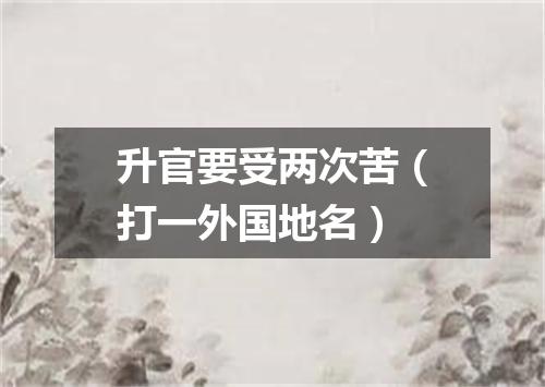 升官要受两次苦（打一外国地名）
