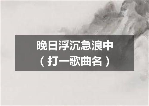 晚日浮沉急浪中（打一歌曲名）