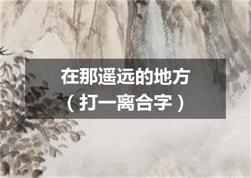 在那遥远的地方（打一离合字）