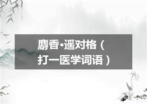 麝香·遥对格（打一医学词语）