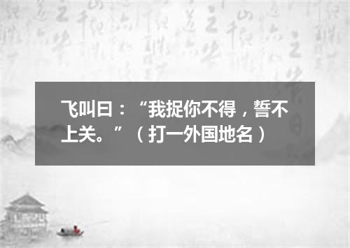 飞叫曰：“我捉你不得，誓不上关。”（打一外国地名）