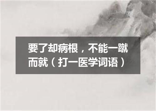 要了却病根，不能一蹴而就（打一医学词语）