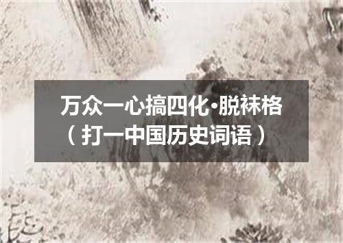 万众一心搞四化·脱袜格（打一中国历史词语）