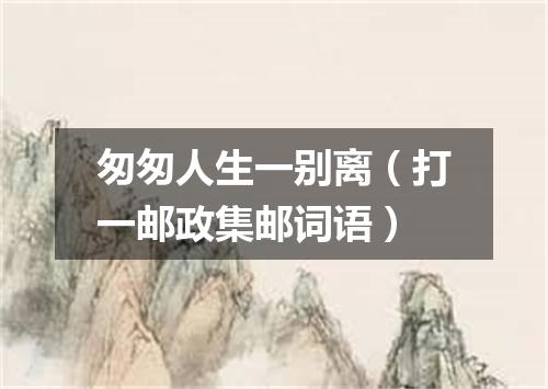 匆匆人生一别离（打一邮政集邮词语）
