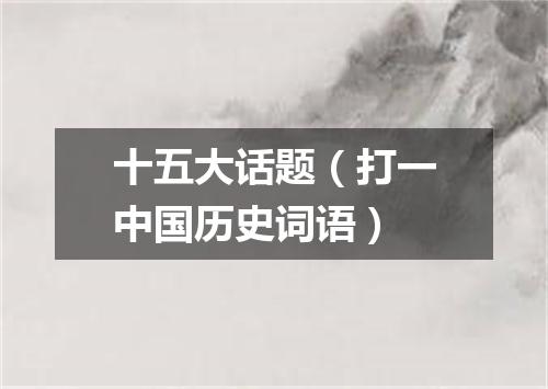 十五大话题（打一中国历史词语）