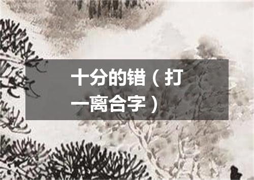 十分的错（打一离合字）