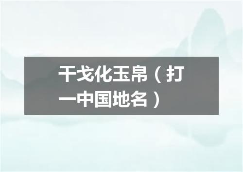 干戈化玉帛（打一中国地名）