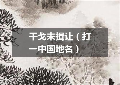 干戈未揖让（打一中国地名）