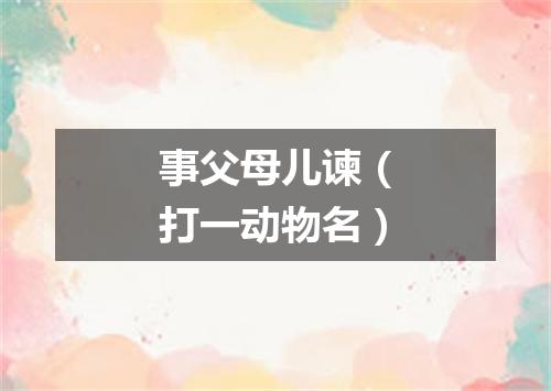 事父母儿谏（打一动物名）