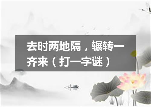 去时两地隔，辗转一齐来（打一字谜）