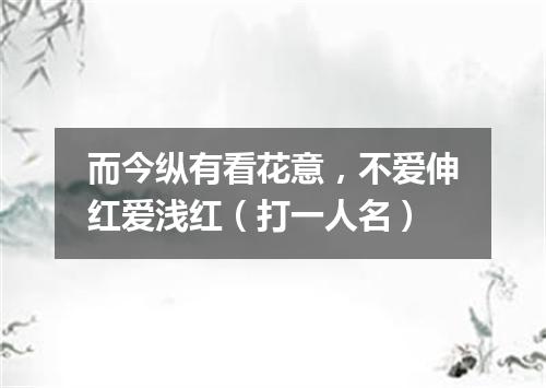 而今纵有看花意，不爱伸红爱浅红（打一人名）