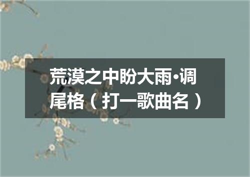 荒漠之中盼大雨·调尾格（打一歌曲名）