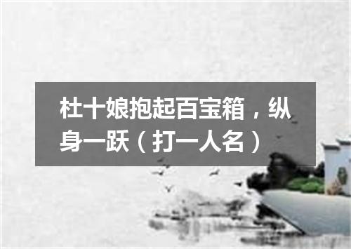 杜十娘抱起百宝箱，纵身一跃（打一人名）
