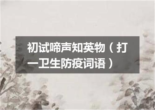 初试啼声知英物（打一卫生防疫词语）