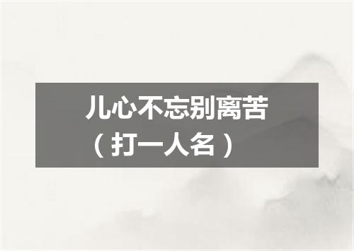 儿心不忘别离苦（打一人名）