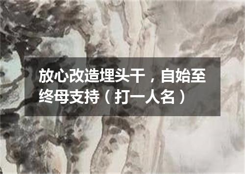 放心改造埋头干，自始至终母支持（打一人名）