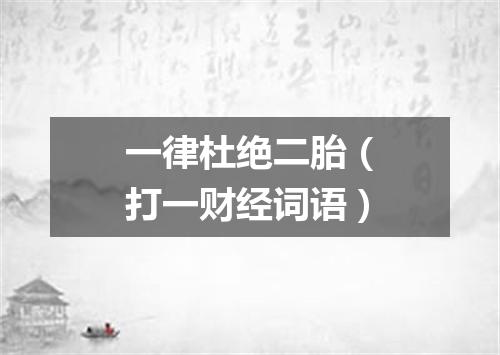 一律杜绝二胎（打一财经词语）