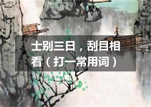 士别三日，刮目相看（打一常用词）
