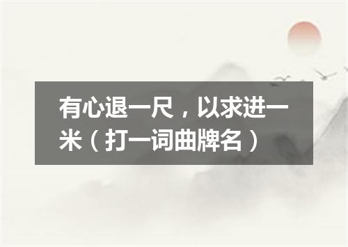 有心退一尺，以求进一米（打一词曲牌名）